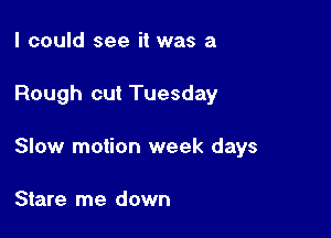 I could see it was a

Rough cut Tuesday

Slow motion week days

Stare me down