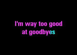 I'm way too good

at goodbyes
