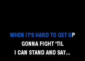 WHEN IT'S HARD TO GET UP
GONNA FIGHT 'TIL
I CAN STAND AND SAY...