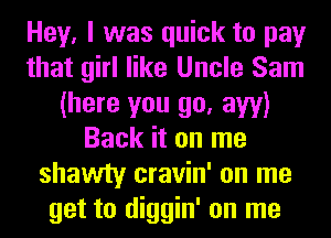 Hey, I was quick to pay
that girl like Uncle Sam
(here you go, aw)
Back it on me
shawty cravin' on me
get to diggin' on me