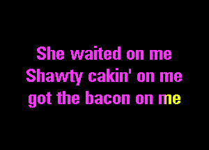 She waited on me

Shawty cakin' on me
got the bacon on me
