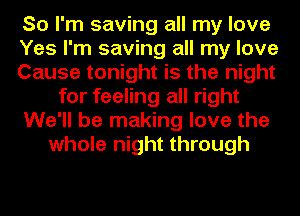 So I'm saving all my love
Yes I'm saving all my love
Cause tonight is the night
for feeling all right
We'll be making love the
whole night through