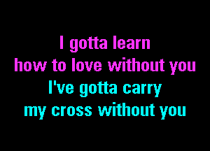 I gotta learn
how to love without you

I've gotta carry
my cross without you