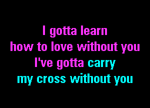 I gotta learn
how to love without you

I've gotta carry
my cross without you