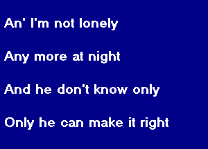 An' I'm not lonely

Any more at night
And he don't know only

Only he can make it right