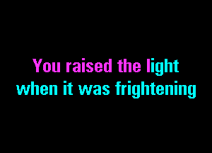 You raised the light

when it was frightening