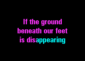 If the ground

beneath our feet
is disappearing