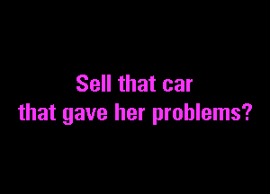 Sell that car

that gave her problems?
