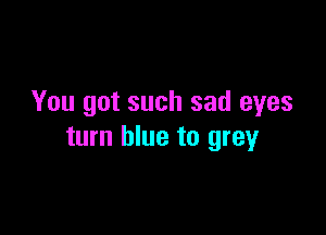 You got such sad eyes

turn blue to grey