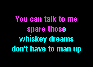 You can talk to me
spare those

whiskey dreams
don't have to man up