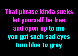 That phrase kinda sucks
let yourself be free
and open up to me

you got such sad eyes
turn blue to grey