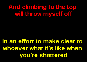 And climbing to the top
will throw myself off

In an effort to make clear to
whoever what it's like when
you're shattered