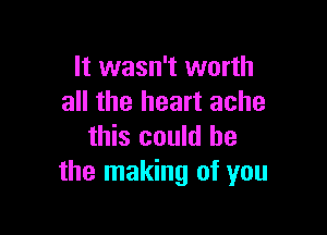 It wasn't worth
all the heart ache

this could he
the making of you