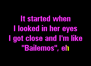 It started when
I looked in her eyes

I got close and I'm like
Bailemos, eh