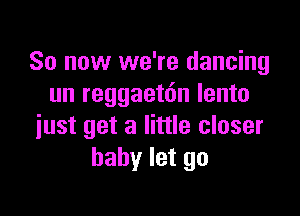 So now we're dancing
un reggaetdn lento

just get a little closer
baby let go