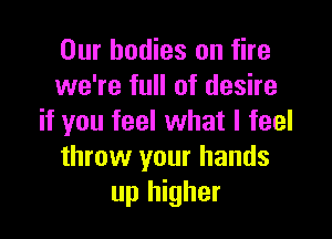 Our bodies on fire
we're full of desire

if you feel what I feel
throw your hands
up higher