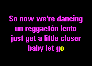 So now we're dancing
un reggaetdn lento

just get a little closer
baby let go