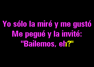 Yo s6lo Ia min3 y me gustt')

Me pegur'z y la invittai
Bailemos, eh?