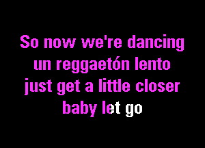 So now we're dancing
un reggaetdn lento

just get a little closer
baby let go