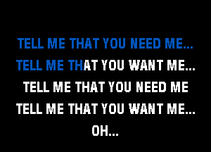 TELL ME THAT YOU NEED ME...
TELL ME THAT YOU WANT ME...
TELL ME THAT YOU NEED ME
TELL ME THAT YOU WANT ME...
0H...