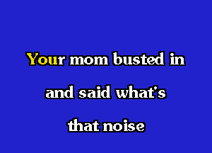 Your mom busted in

and said what's

that noise