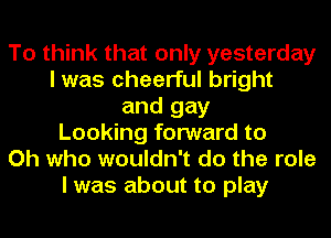 To think that only yesterday
I was cheerful bright
and gay
Looking forward to
Oh who wouldn't do the role
I was about to play