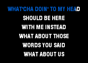 WHAT'CHA DOIH' TO MY HEAD
SHOULD BE HERE
WITH ME INSTEAD
WHAT ABOUT THOSE
WORDS YOU SAID
WHAT ABOUT US