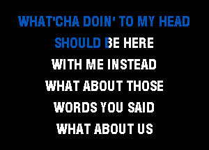 WHAT'CHA DOIH' TO MY HEAD
SHOULD BE HERE
WITH ME INSTEAD
WHAT ABOUT THOSE
WORDS YOU SAID
WHAT ABOUT US