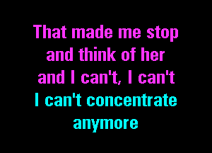 That made me stop
and think of her

and I can't, I can't
I can't concentrate
anymore