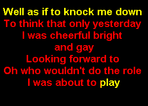 Well as if to knock me down
To think that only yesterday
I was cheerful bright
and gay
Looking forward to
Oh who wouldn't do the role
I was about to play