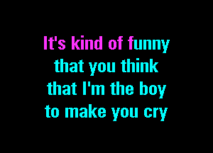 It's kind of funny
that you think

that I'm the boy
to make you cryr