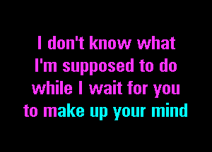 I don't know what
I'm supposed to do

while I wait for you
to make up your mind