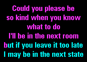 Could you please be
so kind when you know
what to do
I'll be in the next room
but if you leave it too late
I may he in the next state