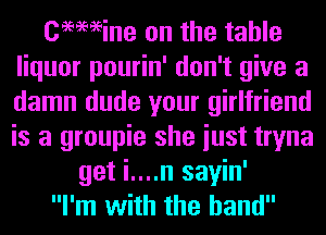 Cemeine on the table
liquor pourin' don't give a
damn dude your girlfriend
is a groupie she iust tryna

get i....n sayin'

I'm with the hand