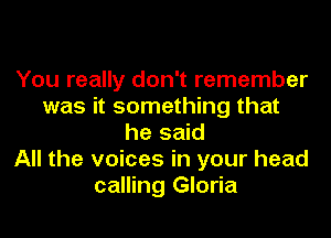 You really don't remember
was it something that
he said
All the voices in your head
calling Gloria