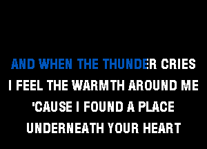 AND WHEN THE THUNDER CRIES
I FEEL THE WARMTH AROUND ME
'CAUSE I FOUND A PLACE
UHDERHEATH YOUR HEART