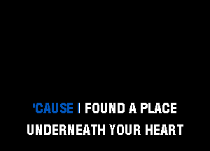 'CAUSE I FOUND A PLACE
UHDERNEATH YOUR HEART