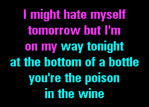 I might hate myself
tomorrow but I'm
on my way tonight
at the bottom of a bottle
you're the poison
in the wine