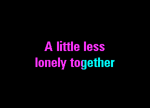 A little less

lonely together