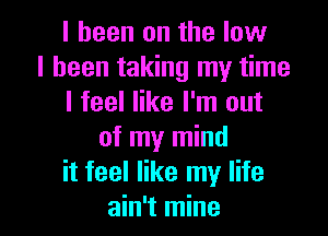 I been on the low
I been taking my time
I feel like I'm out
of my mind
it feel like my life

ain't mine I