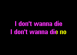 I don't wanna die

I don't wanna die no