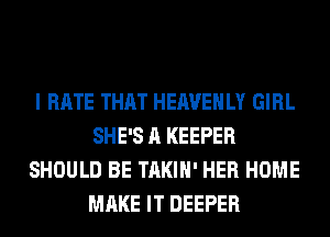 I HATE THAT HEAVEHLY GIRL
SHE'S A KEEPER
SHOULD BE TAKIH' HER HOME
MAKE IT DEEPER