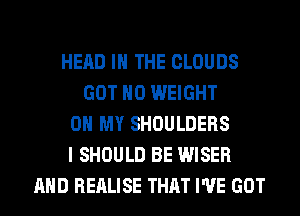 HEAD IN THE CLOUDS
GOT H0 WEIGHT
0 MY SHOULDERS
I SHOULD BE WISER
AND REALISE THAT I'VE GOT