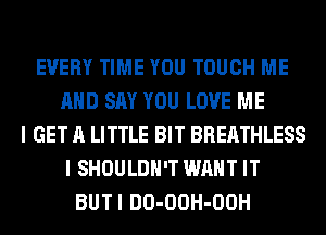 EVERY TIME YOU TOUCH ME
AND SAY YOU LOVE ME
I GET A LITTLE BIT BREATHLESS
I SHOULDH'T WANT IT
BUTI DO-OOH-OOH