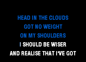 HEAD IN THE CLOUDS
GOT H0 WEIGHT
0 MY SHOULDERS
I SHOULD BE WISER
AND REALISE THAT I'VE GOT