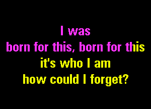 I was
born for this, born for this

it's who I am
how could I forget?