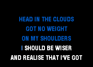 HEAD IN THE CLOUDS
GOT H0 WEIGHT
0 MY SHOULDERS
I SHOULD BE WISER
AND REALISE THAT I'VE GOT