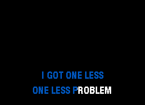 I GOT ONE LESS
ONE LESS PROBLEM