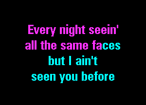 Every night seein'
all the same faces

but I ain't
seen you before