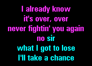 I already know
it's over, over
never fightin' you again

no sir
what I got to lose
I'll take a chance